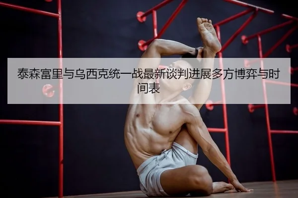 泰森富里与乌西克统一战最新谈判进展多方博弈与时间表