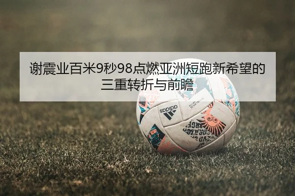 谢震业百米9秒98点燃亚洲短跑新希望的三重转折与前瞻